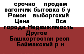 срочно!!! продам вагончик-бытовка б/у. › Район ­ выборгский › Цена ­ 60 000 - Все города Недвижимость » Другое   . Башкортостан респ.,Баймакский р-н